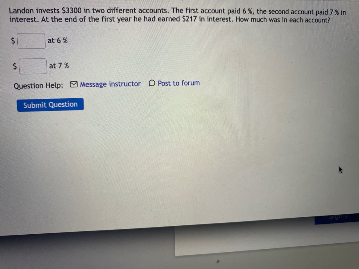 Landon invests $3300 in two different accounts. The first account paid 6 %, the second account paid 7 % in
interest. At the end of the first year he had earned $217 in interest. How much was in each account?
at 6 %
at 7 %
Question Help: Message instructor D Post to forum
Submit Question
Sign in
%24
