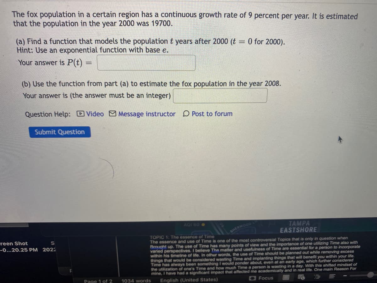 The fox population in a certain region has a continuous growth rate of 9 percent per year. It is estimated
that the population in the year 2000 was 19700.
(a) Find a function that models the population t years after 2000 (t
Hint: Use an exponential function with base e.
= 0 for 2000).
Your answer is P(t) =
(b) Use the function from part (a) to estimate the fox population in the year 2008.
Your answer is (the answer must be an integer)
Question Help: Video M Message instructor D Post to forum
Submit Question
AQI 60
TAMPA
EASTSHORE
SHERWOOD L
TOPIC 1: The essence of Time
The essence and use of Time is one of the most controversial Topics that is only in question when
Brought up. The use of Time has many points of view and the importance of one utilizing Time also with
varied perspectives. I believe The matter and usefulness of Time are essential for a person to incorporate
within his timeline of life. In other words, the use of Time should be planned out while removing excess
things that would be considered wasting Time and implanting things that will benefit you within your life.
Time has always been something I would ponder about, even at an early age, which further considered
the utilization of one's Time and how much Time a person is wasting in a day. With this shifted mindset of
mine, I have had a significant impact that affected me academically and in real life. One main Reason For
reen Shot
-0...20.25 PM 2022
Page 1 of 2
1034 words
English (United States)
EFocus
