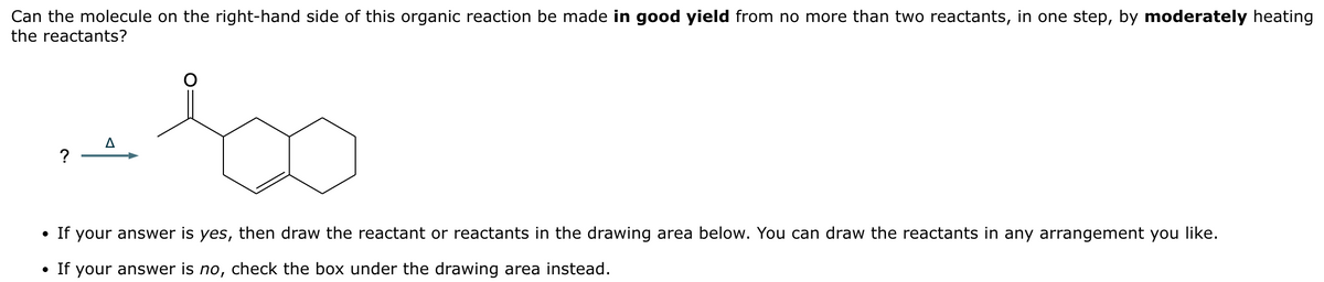 Can the molecule on the right-hand side of this organic reaction be made in good yield from no more than two reactants, in one step, by moderately heating
the reactants?
?
• If your answer is yes, then draw the reactant or reactants in the drawing area below. You can draw the reactants in any arrangement you like.
• If your answer is no, check the box under the drawing area instead.