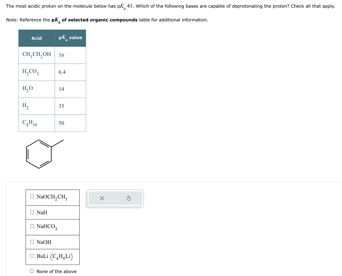 The most acidic proton on the molecule below has pK 41. Which of the following bases are capable of deprotonating the proton? Check all that apply.
a
Note: Reference the pK of selected organic compounds table for additional information.
Acid
CH3CH₂OH 16
H₂CO3
H₂O
H₂
C₂H10
O NaH
pk value
a
□ NaHCO3
□ NaOH
6.4
14
NaOCH₂CH₂
35
50
□ BuLi (C₂H₂Li)
None of the above
X
G