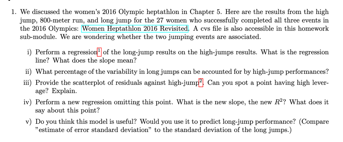 1. We discussed the women's 2016 Olympic heptathlon in Chapter 5. Here are the results from the high
jump, 800-meter run, and long jump for the 27 women who successfully completed all three events in
the 2016 Olympics: Women Heptathlon 2016 Revisited. A cvs file is also accessible in this homework
sub-module. We are wondering whether the two jumping events are associated.
i) Perform a regression of the long-jump results on the high-jumps results. What is the regression
line? What does the slope mean?
ii) What percentage of the variability in long jumps can be accounted for by high-jump performances?
iii) Provide the scatterplot of residuals against high-jump? Can you spot a point having high lever-
age? Explain.
iv) Perform a new regression omitting this point. What is the new slope, the new R²? What does it
say about this point?
v) Do you think this model is useful? Would you use it to predict long-jump performance? (Compare
"estimate of error standard deviation” to the standard deviation of the long jumps.)