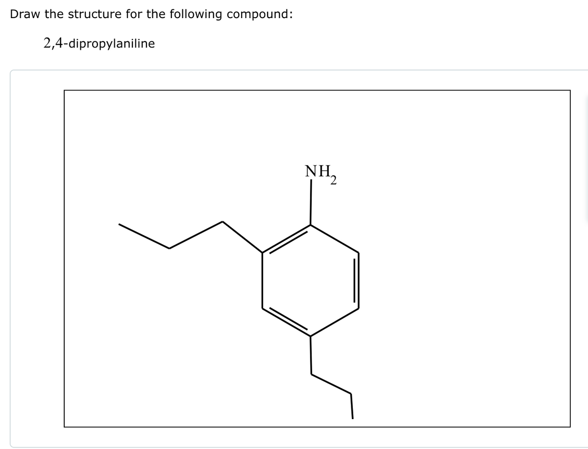 Draw the structure for the following compound:
2,4-dipropylaniline
NH₂