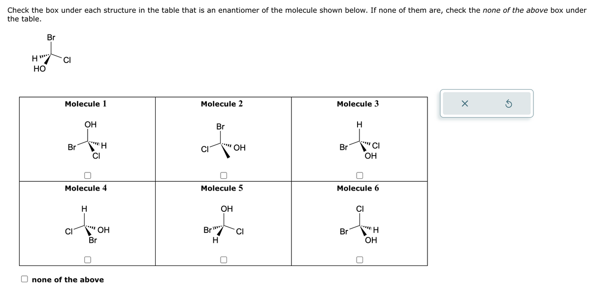 Check the box under each structure in the table that is an enantiomer of the molecule shown below. If none of them are, check the none of the above box under
the table.
H"
HO
Br
CI
Molecule 1
Br
OH
Molecule 4
H
OH
Br
none of the above
Molecule 2
Br
Br
Molecule 5
H
OH
OH
CI
Molecule 3
Br
H
CI
OH
Molecule 6
CI
ÅH
Br
H
OH
X
Ś