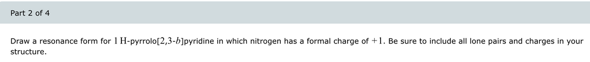 Part 2 of 4
Draw a resonance form for 1 H-pyrrolo[2,3-b]pyridine in which nitrogen has a formal charge of +1. Be sure to include all lone pairs and charges in your
structure.