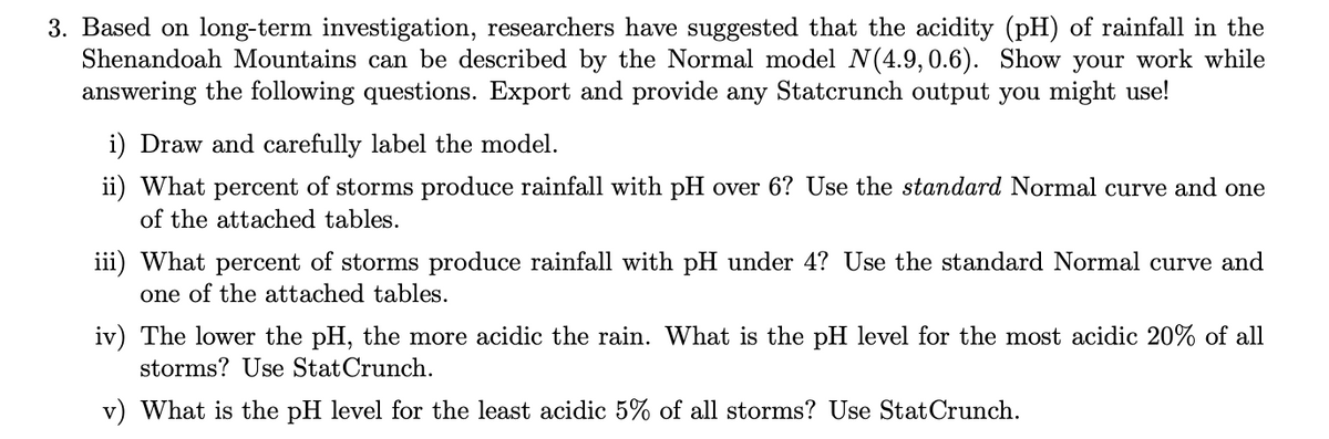 3. Based on long-term investigation, researchers have suggested that the acidity (pH) of rainfall in the
Shenandoah Mountains can be described by the Normal model N(4.9, 0.6). Show your work while
answering the following questions. Export and provide any Statcrunch output you might use!
i) Draw and carefully label the model.
ii) What percent of storms produce rainfall with pH over 6? Use the standard Normal curve and one
of the attached tables.
iii) What percent of storms produce rainfall with pH under 4? Use the standard Normal curve and
one of the attached tables.
iv) The lower the pH, the more acidic the rain. What is the pH level for the most acidic 20% of all
storms? Use Stat Crunch.
v) What is the pH level for the least acidic 5% of all storms? Use Stat Crunch.