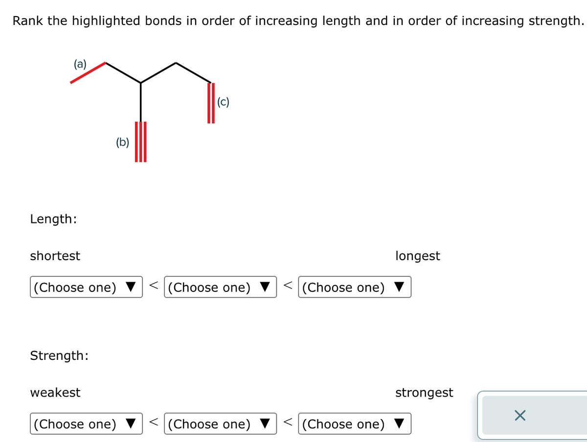 Rank the highlighted bonds in order of increasing length and in order of increasing strength.
(a)
Length:
shortest
Strength:
(b)
(Choose one) < (Choose one)
weakest
(c)
(Choose one)
(Choose one)
< (Choose one)
(Choose one)
longest
strongest
×