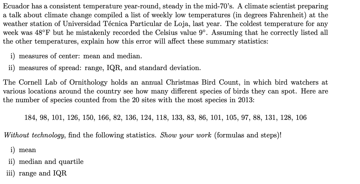 Ecuador has a consistent temperature year-round, steady in the mid-70's. A climate scientist preparing
a talk about climate change compiled a list of weekly low temperatures (in degrees Fahrenheit) at the
weather station of Universidad Técnica Particular de Loja, last year. The coldest temperature for any
week was 48°F but he mistakenly recorded the Celsius value 9°. Assuming that he correctly listed all
the other temperatures, explain how this error will affect these summary statistics:
i) measures of center: mean and median.
ii) measures of spread: range, IQR, and standard deviation.
The Cornell Lab of Ornithology holds an annual Christmas Bird Count, in which bird watchers at
various locations around the country see how many different species of birds they can spot. Here are
the number of species counted from the 20 sites with the most species in 2013:
184, 98, 101, 126, 150, 166, 82, 136, 124, 118, 133, 83, 86, 101, 105, 97, 88, 131, 128, 106
Without technology, find the following statistics. Show your work (formulas and steps)!
i) mean
ii) median and quartile
iii) range and IQR