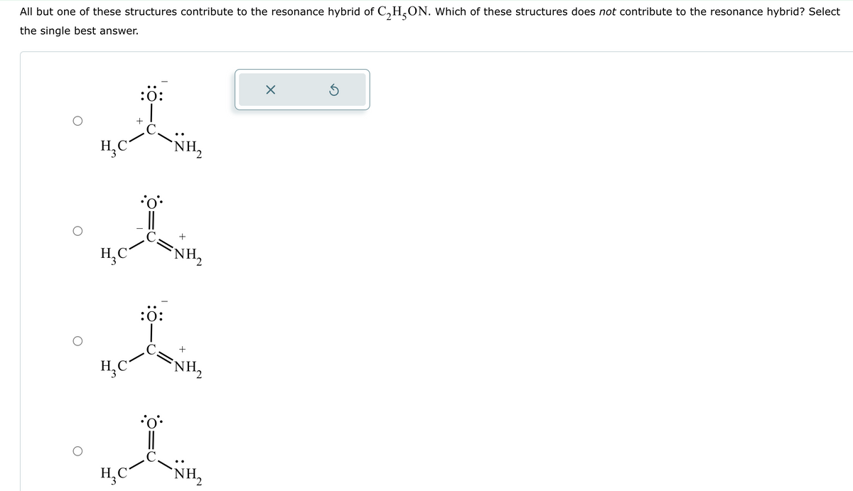 All but one of these structures contribute to the resonance hybrid of C₂H²ON. Which of these structures does not contribute to the resonance hybrid? Select
the single best answer.
H₂C
H₂C
:0:
H₂C
o
NH,
•oº•
+
:0:
+
-
H₂C NH₂
NH₂
NH₂
X
Ś