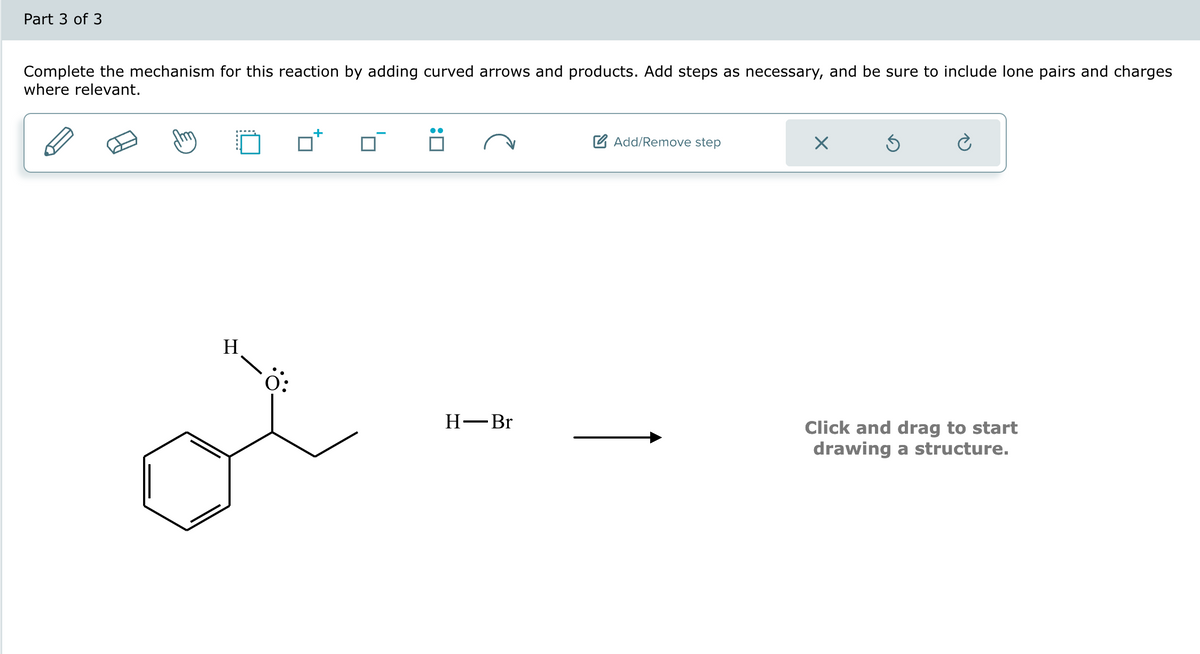 Part 3 of 3
Complete the mechanism for this reaction by adding curved arrows and products. Add steps as necessary, and be sure to include lone pairs and charges
where relevant.
H
Ö:
:0
H-Br
Add/Remove step
X
Ś
Click and drag to start
drawing a structure.