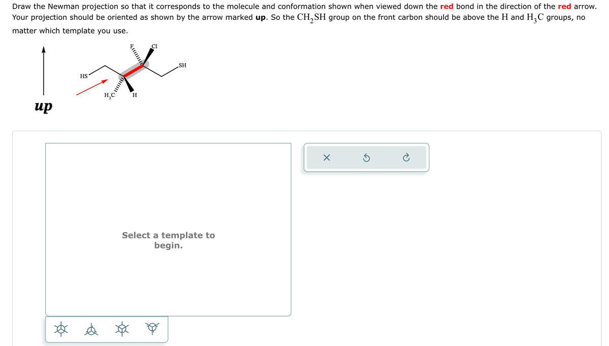 Draw the Newman projection so that it corresponds to the molecule and conformation shown when viewed down the red bond in the direction of the red arrow.
Your projection should be oriented as shown by the arrow marked up. So the CH₂SH group on the front carbon should be above the H and H₂C groups, no
matter which template you use.
up
וווווו
HS
Cl
*
H₂C H
SH
Select a template to
begin.
tốt e x o
X
Ś
è