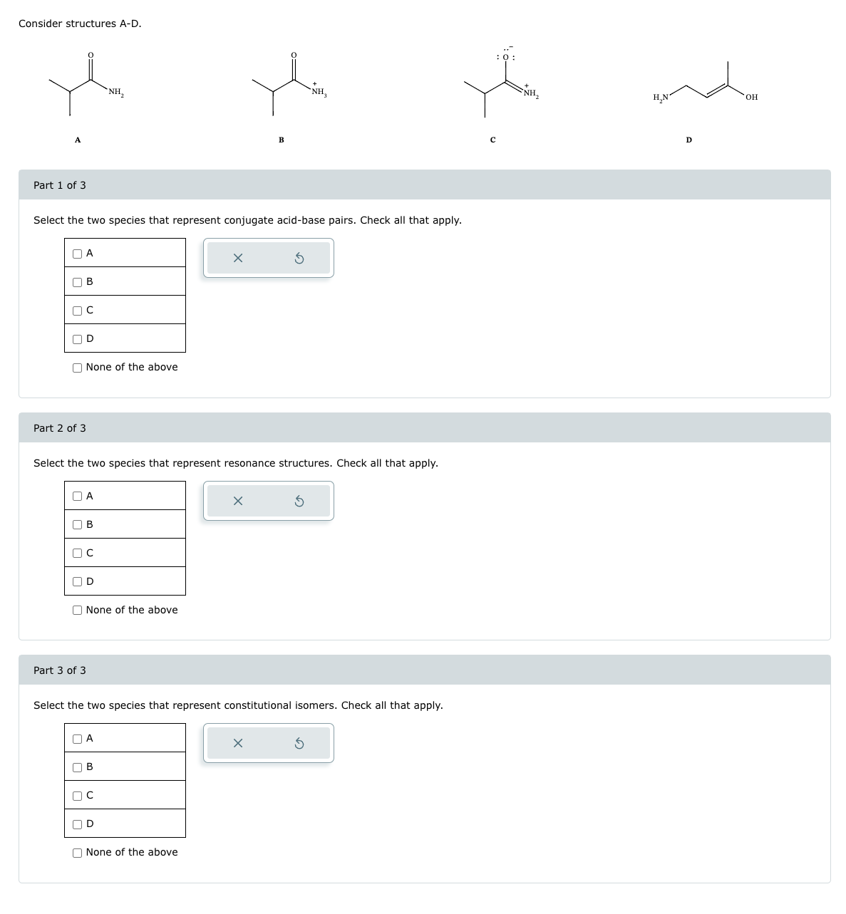 Consider structures A-D.
Part 1 of 3
Select the two species that represent conjugate acid-base pairs. Check all that apply.
A
OB
OC
OD
None of the above
Part 2 of 3
Select the two species that represent resonance structures. Check all that apply.
A
Ов
OC
OD
Part 3 of 3
NH₂
None of the above
Select the two species that represent constitutional isomers. Check all that apply.
ПА
B
пс
nD
None of the above
: 0:
NH₂
H₂N
D
OH