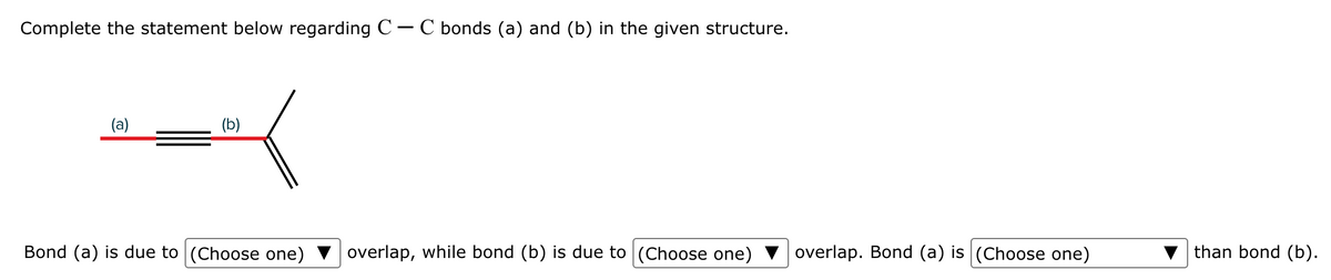 Complete the statement below regarding C- C bonds (a) and (b) in the given structure.
(a)
(b)
Bond (a) is due to (Choose one)
overlap, while bond (b) is due to (Choose one)
overlap. Bond (a) is (Choose one)
than bond (b).