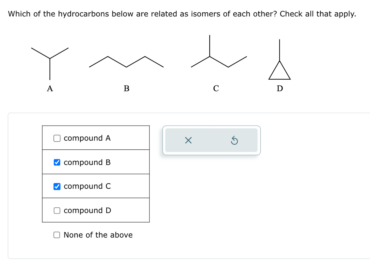Which of the hydrocarbons below are related as isomers of each other? Check all that apply.
A
compound A
compound B
compound C
compound D
B
None of the above
X
C
Ś
Ꭰ