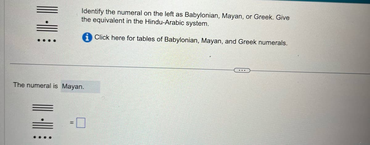 || -|
Identify the numeral on the left as Babylonian, Mayan, or Greek. Give
the equivalent in the Hindu-Arabic system.
Click here for tables of Babylonian, Mayan, and Greek numerals.
The numeral is Mayan.
|||||
...