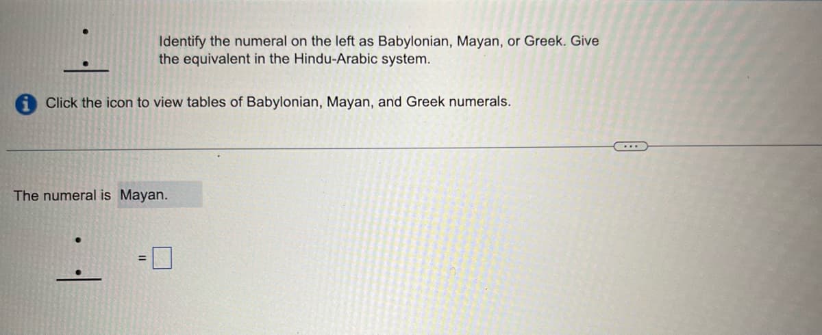 Identify the numeral on the left as Babylonian, Mayan, or Greek. Give
the equivalent in the Hindu-Arabic system.
Click the icon to view tables of Babylonian, Mayan, and Greek numerals.
The numeral is Mayan.