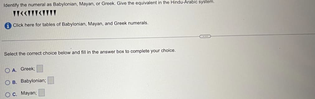 Identify the numeral as Babylonian, Mayan, or Greek. Give the equivalent in the Hindu-Arabic system.
<<<WY
Click here for tables of Babylonian, Mayan, and Greek numerals.
Select the correct choice below and fill in the answer box to complete your choice.
OA. Greek;
B. Babylonian;
C. Mayan;