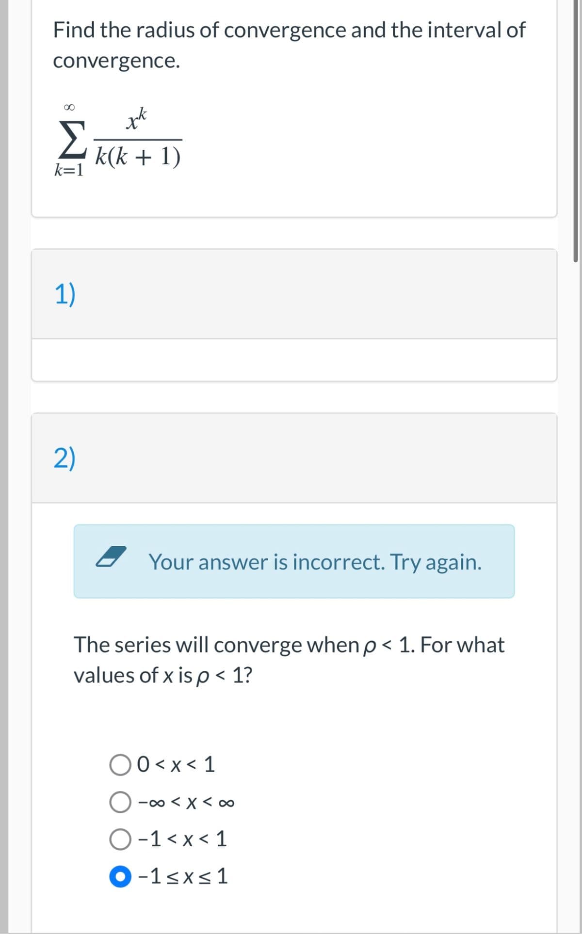 Find the radius of convergence and the interval of
convergence.
00
k(k + 1)
k=1
1)
2)
- Your answer is incorrect. Try again.
The series will converge when p < 1. For what
values of x is p < 1?
00<x< 1
-00 < X < ∞
O-1< x < 1
O-1<x<1
