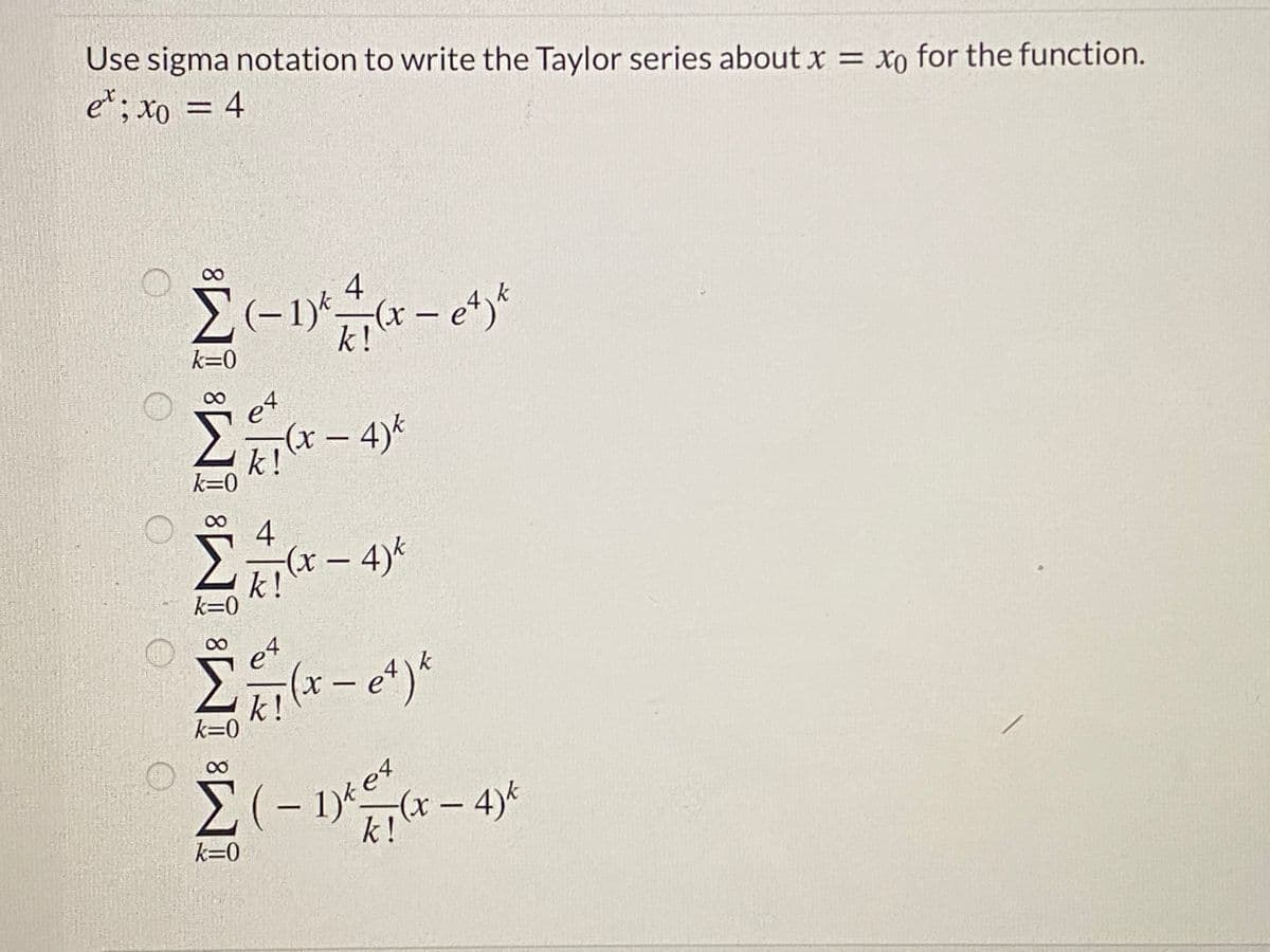 Use sigma notation to write the Taylor series about x = xo for the function.
et; xo = 4
%3D
00
4
– 1)*
k!
(x - et)*
k=0
et
- 4)*
k!
k=0
4
– 4)*
|
k!
k=0
e4
k!
k=0
08.
Σ(-
りees
(x-4)k
k!
k=0
