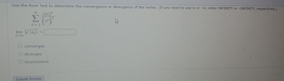 Use the Root Test to determine the convergence or divergence of the series. (If you need to use co or -0o, enter INFINITY or -INFINITY, respectively.)
(ni)"
8.
Σ
()
lim VTa
%3D
O converges
O diverges
O inconclusive
Submit Answer
