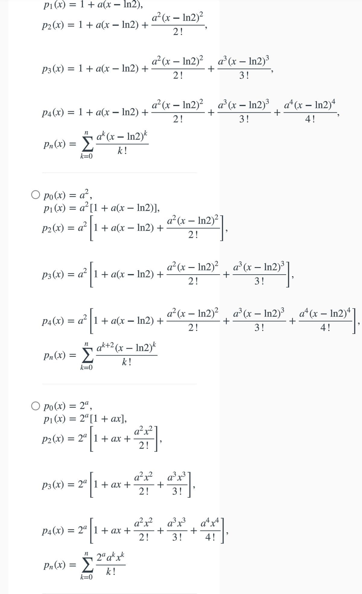 P1(x) = 1 + a(x – In2),
a²(x – In2)?
P2(x) = 1 + a(x – In2) +
%3D
-
2!
a?(x – In2)?, a°(x – In2)³
P3(x) = 1 + a(x – In2) +
+
2!
3!
a²(x – In2)², a (x – In2)³ , a*(x – In2)“
P4(x) = 1 + a(x – In2) +
+
2!
3!
4!
Pn(x) = Sa*(r – In2)*
k!
n
k=0
O po(x) = a²,
P1(x) = a°[1+ a(x – In2)],
a²(x – In2)²
P2(x) = a² |1 + a(x – In2) +
2!
a²(x – In2)?, a (x – In2)³
P3(x) = a² |1 + a(x – In2) +
2!
3!
a² (x – In2)?, a°(x – In2)³ , a*(x – In2)*
p4(x) = a? |1+ a(x – In2) +
+
2!
3!
4!
" ak+2 (x – In2)*
Σ
Pn (x) :
k!
k=0
O po(x) = 2ª,
P1 (x) = 2ª[1 + ax],
a²x²
P2(x) = 2ª |1 + ax +
2!
a²x?
a³x³
Рз (х) —D 2" | 1+ ах +
+
2!
3!
a²x?
a³x³
a*x
P4(x) = 2ª |1 + ax
2!
3!
4!
2° ak xk
n
Pn(x) = }
k!
k=0
