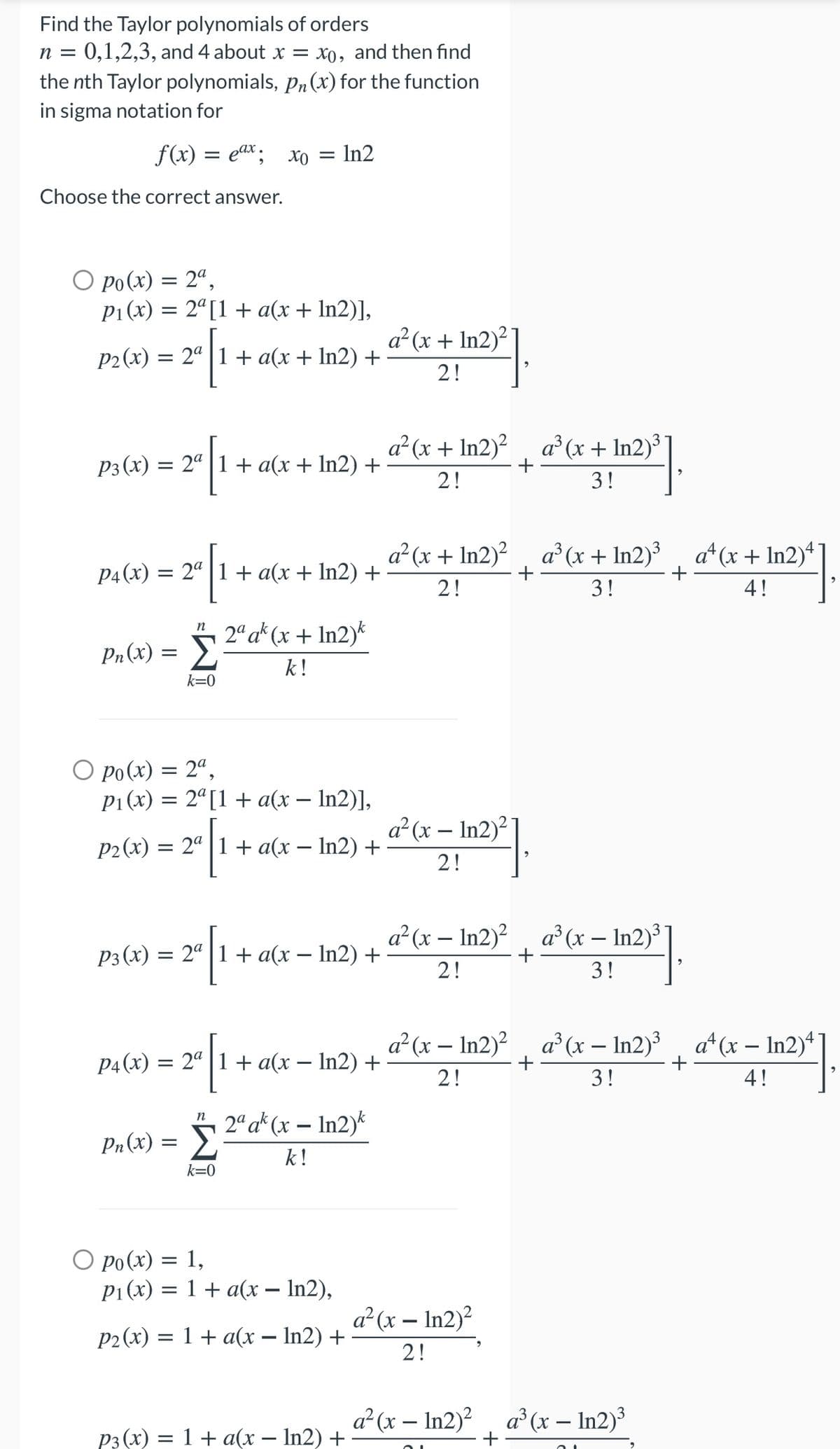 Find the Taylor polynomials of orders
0,1,2,3, and 4 about x = x0, and then find
the nth Taylor polynomials, pn(x) for the function
in sigma notation for
n =
f(x) = eax; xo = In2
Choose the correct answer.
O po(x) = 2ª,
P1(x) = 2ª[1 + a(x + In2)],
a² (x + In2)?
P2(x) = 2ª | 1 + a(x + In2) +
2!
a²(x + In2)²
a° (x + In2)
+
P3 (x) = 2ª | 1 + a(x+ In2) +
2!
3!
a² (x + In2)? a (x + In2)³
+
a* (x + In2)*
P4(x) = 2ª | 1 + a(x + In2) +
2!
3!
4!
2“ a* (x + In2)*
Pn(x) = >
k!
k=0
O po(x) = 2“,
P1 (x) = 2ª[1 + a(x – In2)],
a²(x – In2)²
P2 (x) = 2ª | 1 + a(x – In2) +
2!
a? (x – In2)?
a³ (x – In2)³
P3(x) = 2° 1+ a(x – In2) +
2!
3!
a² (x – In2)?
a° (x – In2)³
a*(x – In2)4
P4(x) = 2° | 1+ a(x – In2) +
2!
3!
4!
2ª a* (x – In2)*
Pn(x) = >
k!
k=0
О ро(х) %3D 1,
P1(x) = 1 + a(x – In2),
a²(x – In2)²
P2(x) = 1 + a(x – In2) +
2!
a²(x – In2)?, a (x – In2)³
P3 (x) = 1+ a(x – In2) +
