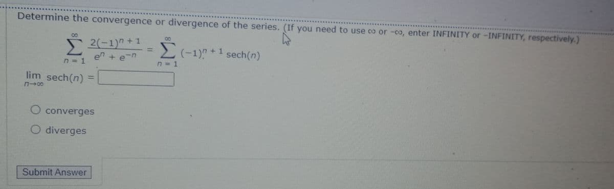 Determine the convergence or divergence of the series. (If you need to use co or -co, enter INFINITY or -INFINITY, respectively.)
52(-1)" +1
Σ
en + e-n
00
08
Σ
2(-1)? +1 sech(n)
%3D
n = 1
lim sech(n)
%3D
O converges
O diverges
Submit Answer
