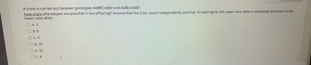 A cross is carried out between genotypes AaBBCcddEe and AaBbccDdEE.
How many phenotypes are possible in the offspring? Assume that the 5 loci assort independently and that, for each gene, the upper-case allele is completely dominant to the
lower-case allele.
O a. 2
O b. 6
OC. 4
O d. 16
O e. 32
O f. 8
