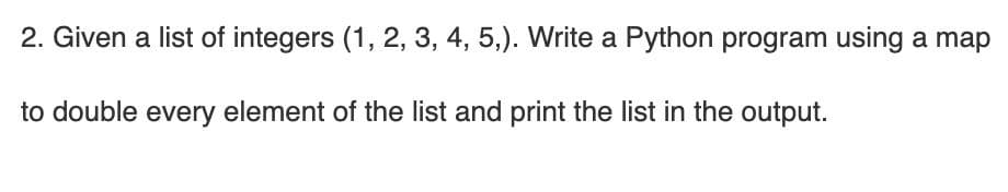 2. Given a list of integers (1, 2, 3, 4, 5,). Write a Python program using a map
to double every element of the list and print the list in the output.
