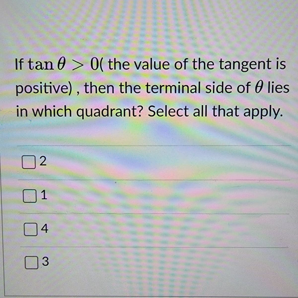 If tan > 0(the value of the tangent is
positive), then the terminal side of lies
in which quadrant? Select all that apply.
2
1
4
3