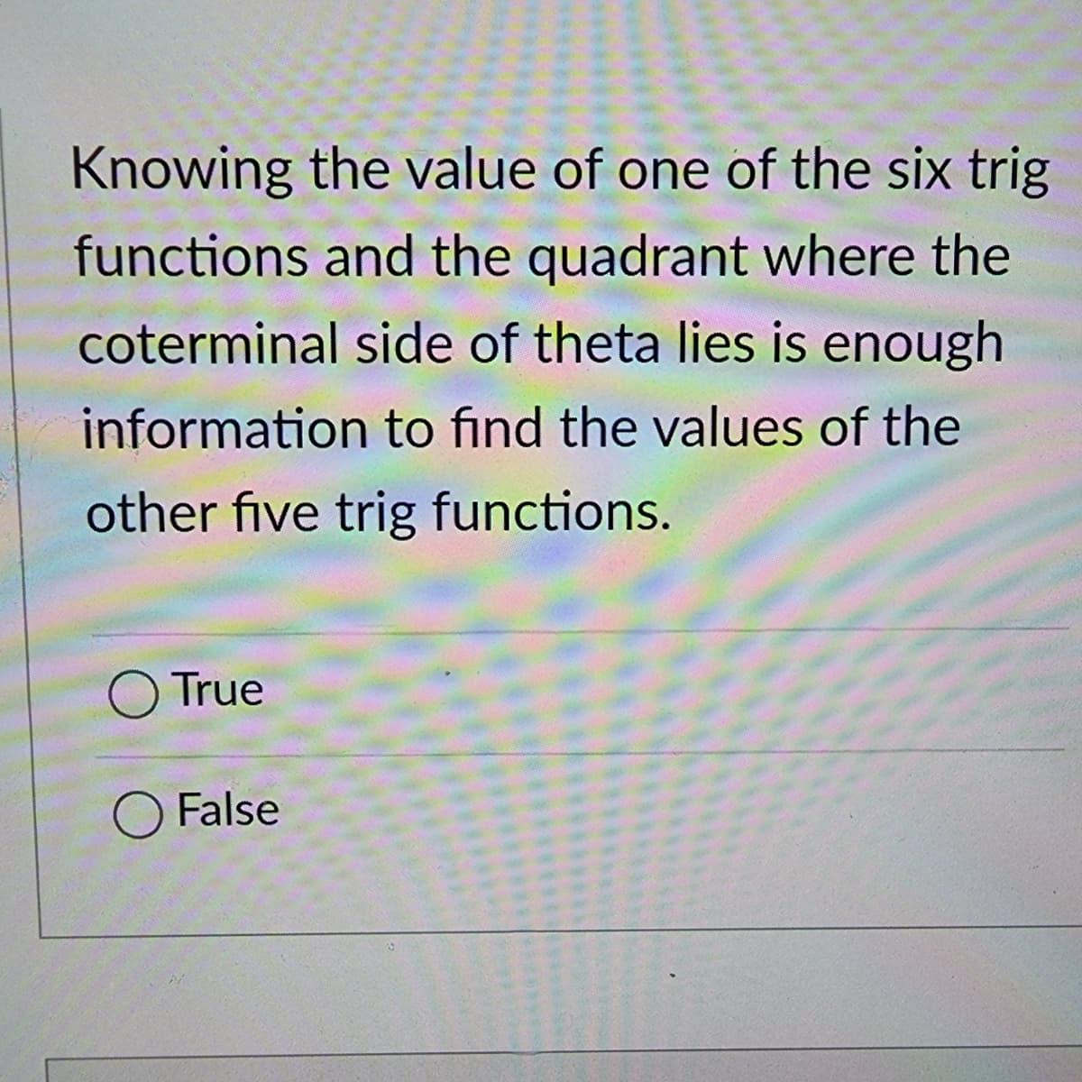 Knowing the value of one of the six trig
functions and the quadrant where the
coterminal side of theta lies is enough
information to find the values of the
other five trig functions.
True
O False