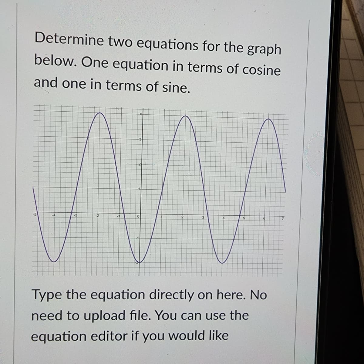 Determine two equations for the graph
below. One equation in terms of cosine
and one in terms of sine.
-5
2
0
Type the equation directly on here. No
need to upload file. You can use the
equation editor if you would like
7