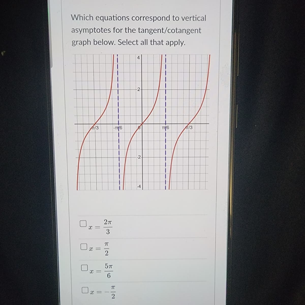 Which equations correspond to vertical
asymptotes for the tangent/cotangent
graph below. Select all that apply.
-2-
AWP
1/3
-T76
TT 6
113
-2-
11
1]
x =
x=
x =
8
2п
3
π
2
5 п
6
4
7
2