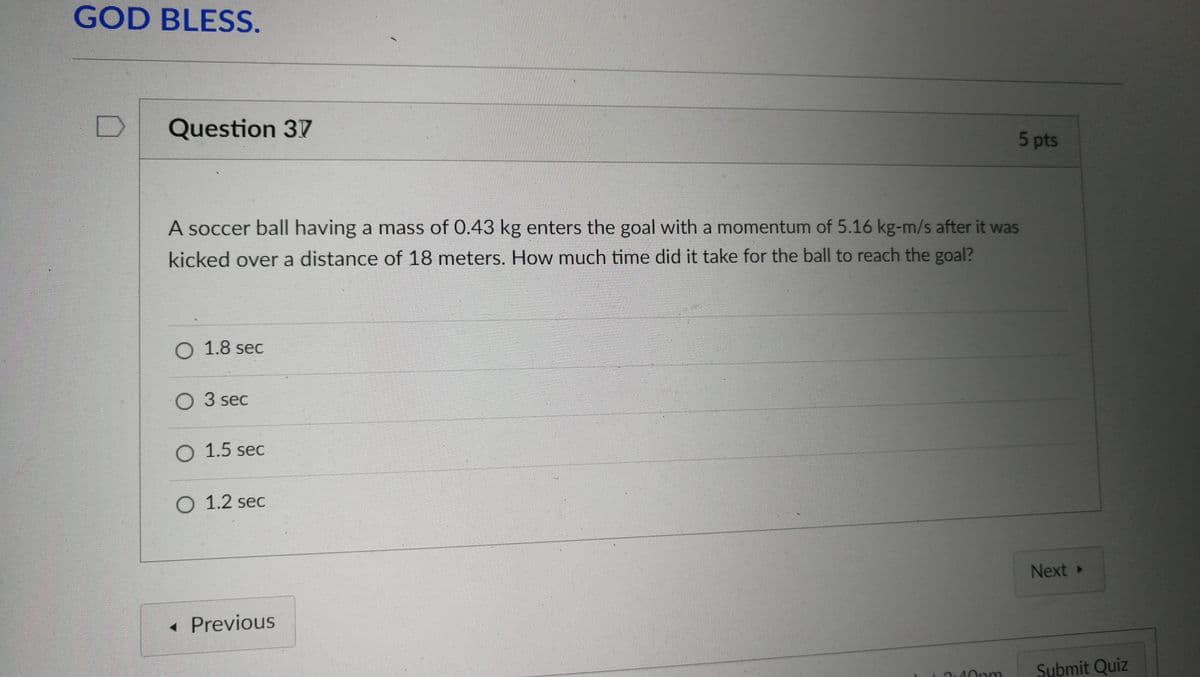 GOD BLESS.
D
Question 37
5 pts
A soccer ball having a mass of 0.43 kg enters the goal with a momentum of 5.16 kg-m/s after it was
kicked over a distance of 18 meters. How much time did it take for the ball to reach the goal?
O 1.8 sec
O 3 sec
O 1.5 sec
O 1.2 sec
Next »
« Previous
Submit Quiz
40pm
