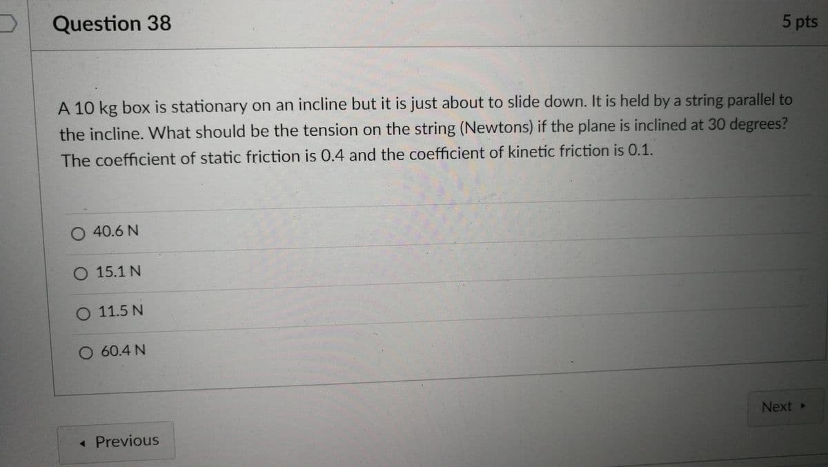 Question 38
5 pts
A 10 kg box is stationary on an incline but it is just about to slide down. It is held by a string parallel to
the incline. WWhat should be the tension on the string (Newtons) if the plane is inclined at 30 degrees?
The coefficient of static friction is 0.4 and the coefficient of kinetic friction is 0.1.
O 40.6 N
O 15.1 N
O 11.5 N
O 60.4 N
Next »
< Previous
