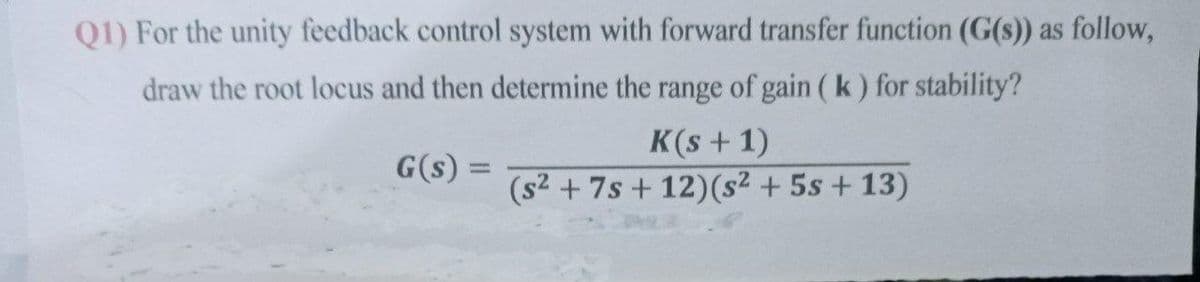 Q1) For the unity feedback control system with forward transfer function (G(s)) as follow,
draw the root locus and then determine the range of gain ( k) for stability?
K(s + 1)
(s2 + 7s + 12)(s² + 5s + 13)
G(s) =
%3D
