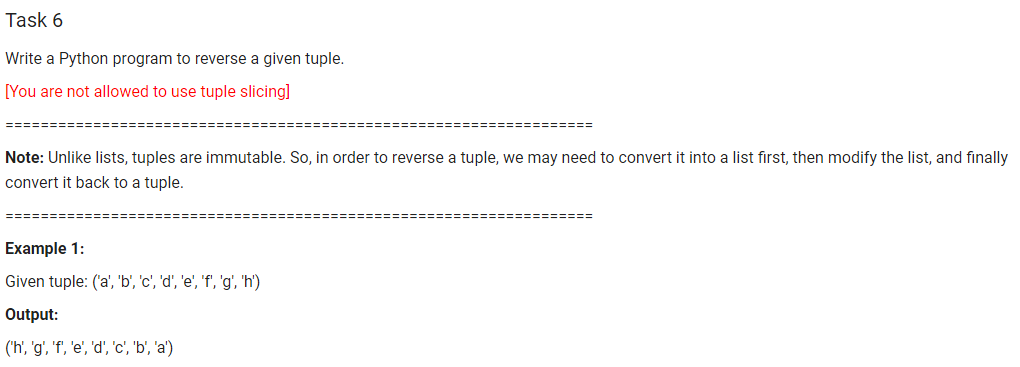 Task 6
Write a Python program to reverse a given tuple.
[You are not allowed to use tuple slicing]
=========
Note: Unlike lists, tuples are immutable. So, in order to reverse a tuple, we may need to convert it into a list first, then modify the list, and finally
convert it back to a tuple.
===:
Example 1:
Given tuple: ('a', 'b', 'c', 'd', 'e', 'f', 'g', 'h')
Output:
('h', 'g', 'f', 'e', 'd', 'c', 'b', 'a')
