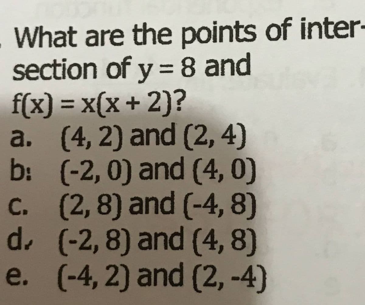 What are the points of inter
section of y =8 and
f(x) = x(x+ 2)?
a. (4, 2) and (2, 4)
b: (-2, 0) and (4, 0)
c. (2,8) and (-4, 8)
d.(-2,8) and (4, 8)
e. (-4, 2) and (2, -4)
%3D
