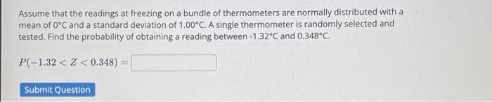 Assume that the readings at freezing on a bundle of thermometers are normally distributed with a
mean of 0°C and a standard deviation of 1.00°C. A single thermometer is randomly selected and
tested. Find the probability of obtaining a reading between -1.32°C and 0.348°C.
P(-1.32Z <0.348)=
Submit Question
=