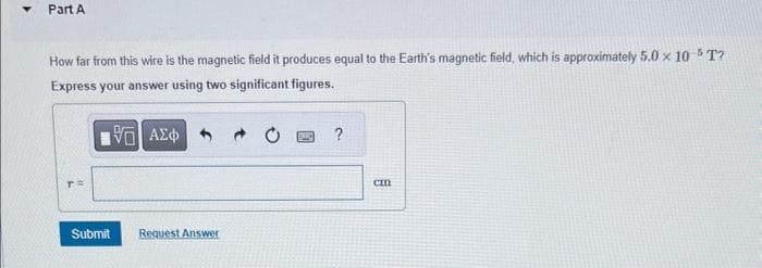 Part A
How far from this wire is the magnetic field it produces equal to the Earth's magnetic field, which is approximately 5.0 × 10 5T?
Express your answer using two significant figures.
17 ΑΣΦΑ
T=
Submit Request Answer
SEN
?
cm