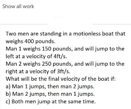 Show all work
Two men are standing in a motionless boat that
weighs 400 pounds.
Man 1 weighs 150 pounds, and will jump to the
left at a velocity of 4ft/s.
Man 2 weighs 250 pounds, and will jump to the
right at a velocity of 3ft/s.
What will be the final velocity of the boat if:
a) Man 1 jumps, then man 2 jumps.
b) Man 2 jumps, then man 1 jumps.
c) Both men jump at the same time.