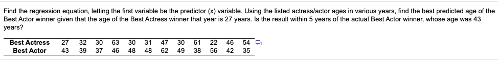 Find the regression equation, letting the first variable be the predictor (x) variable. Using the listed actress/actor ages in various years, find the best predicted age of the
Best Actor winner given that the age of the Best Actress winner that year is 27 years. Is the result within 5 years of the actual Best Actor winner, whose age was 43
years?
Best Actress
27
32 30
63
30
31
47
30
61
22 46
54 9
Best Actor
43
39 37 46 48 48
62
49 38
56 42
35
