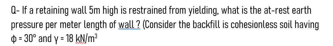 Q- If a retaining wall 5m high is restrained from yielding, what is the at-rest earth
pressure per meter length of wall? (Consider the backfill is cohesionless soil having
= 30° and y = 18 kN/m³