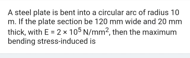 A steel plate is bent into a circular arc of radius 10
m. If the plate section be 120 mm wide and 20 mm
thick, with E = 2 × 105 N/mm², then the maximum
bending stress-induced is