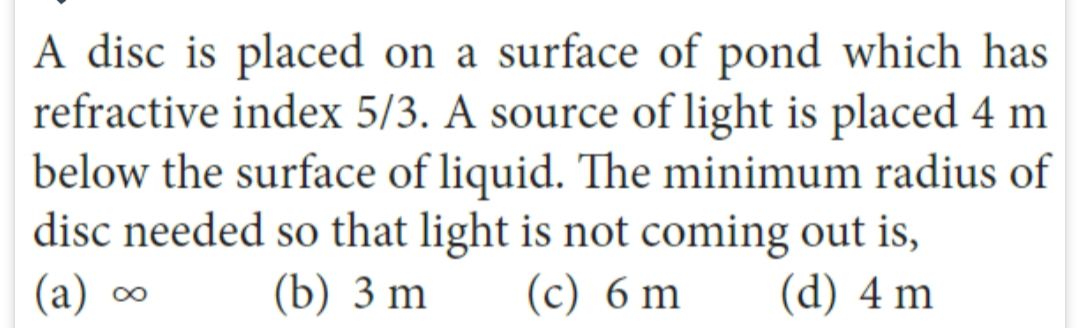 A disc is placed on a surface of pond which has
refractive index 5/3. A source of light is placed 4 m
below the surface of liquid. The minimum radius of
disc needed so that light is not coming out is,
(b) 3 m
(d) 4 m
(a) ∞
8
(c) 6
m