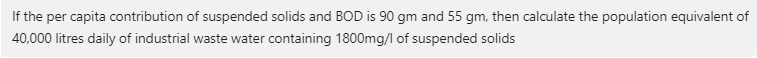 If the per capita contribution of suspended solids and BOD is 90 gm and 55 gm, then calculate the population equivalent of
40,000 litres daily of industrial waste water containing 1800mg/l of suspended solids