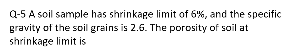 Q-5 A soil sample has shrinkage limit of 6%, and the specific
gravity of the soil grains is 2.6. The porosity of soil at
shrinkage limit is