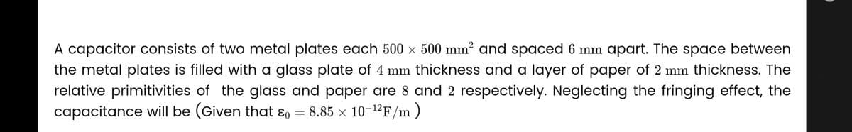 A capacitor consists of two metal plates each 500 × 500 mm² and spaced 6 mm apart. The space between
the metal plates is filled with a glass plate of 4 mm thickness and a layer of paper of 2 mm thickness. The
relative primitivities of the glass and paper are 8 and 2 respectively. Neglecting the fringing effect, the
capacitance will be (Given that = 8.85 x 10-12F/m)