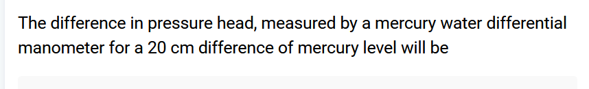 The difference in pressure head, measured by a mercury water differential
manometer for a 20 cm difference of mercury level will be