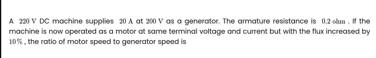 A 220 V DC machine supplies 20 A at 200 V as a generator. The armature resistance is 0.2 ohm. If the
machine is now operated as a motor at same terminal voltage and current but with the flux increased by
10%, the ratio of motor speed to generator speed is