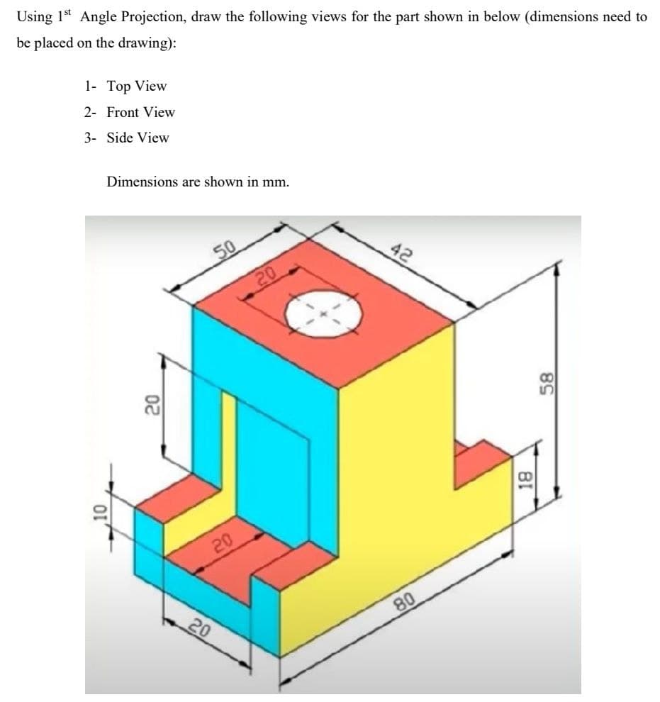 Using 1* Angle Projection, draw the following views for the part shown in below (dimensions need to
be placed on the drawing):
1- Top View
2- Front View
3- Side View
Dimensions are shown in mm.
50
42
20
20
20
80
58
